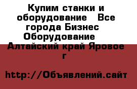 Купим станки и оборудование - Все города Бизнес » Оборудование   . Алтайский край,Яровое г.